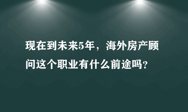 现在到未来5年，海外房产顾问这个职业有什么前途吗？