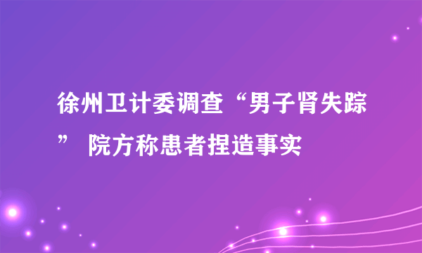 徐州卫计委调查“男子肾失踪” 院方称患者捏造事实