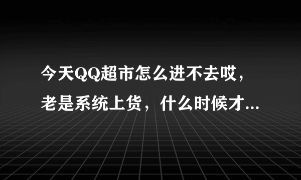 今天QQ超市怎么进不去哎，老是系统上货，什么时候才能进去啊，着急哦！