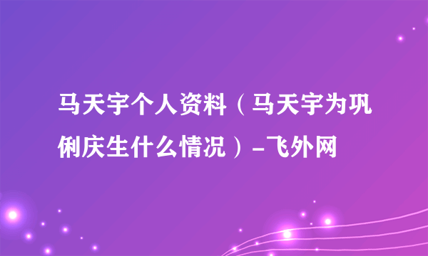 马天宇个人资料（马天宇为巩俐庆生什么情况）-飞外网