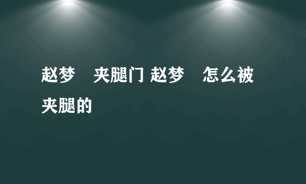 赵梦玥夹腿门 赵梦玥怎么被夹腿的