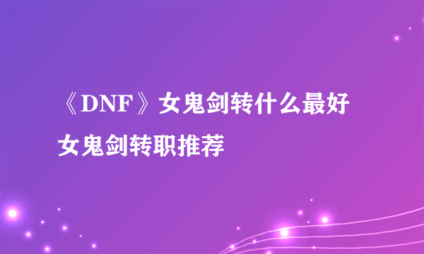 《DNF》女鬼剑转什么最好 女鬼剑转职推荐