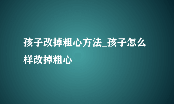 孩子改掉粗心方法_孩子怎么样改掉粗心