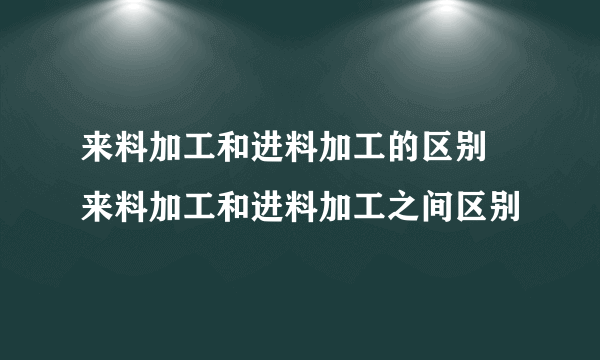 来料加工和进料加工的区别 来料加工和进料加工之间区别