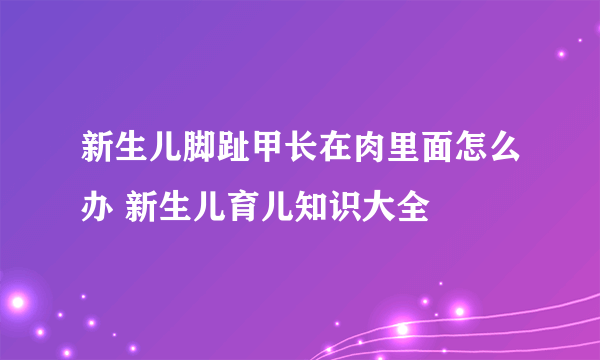 新生儿脚趾甲长在肉里面怎么办 新生儿育儿知识大全