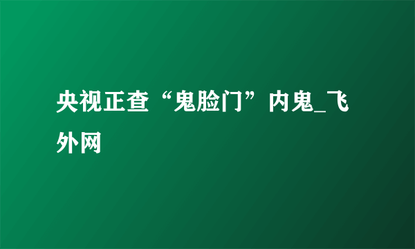 央视正查“鬼脸门”内鬼_飞外网