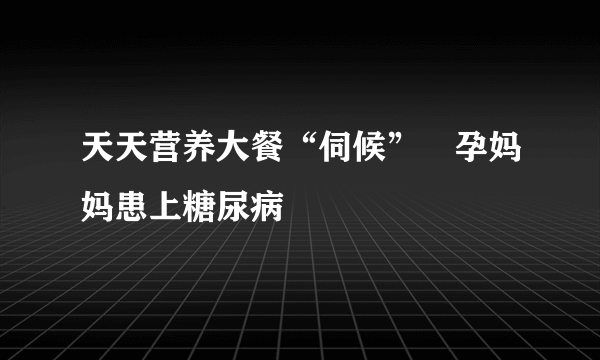 天天营养大餐“伺候”　孕妈妈患上糖尿病