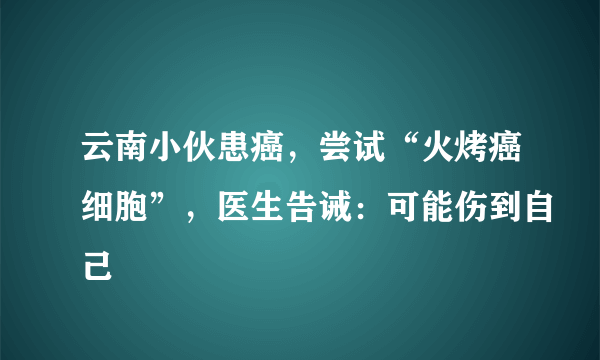 云南小伙患癌，尝试“火烤癌细胞”，医生告诫：可能伤到自己