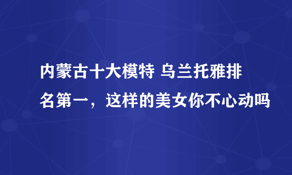 内蒙古十大模特 乌兰托雅排名第一，这样的美女你不心动吗