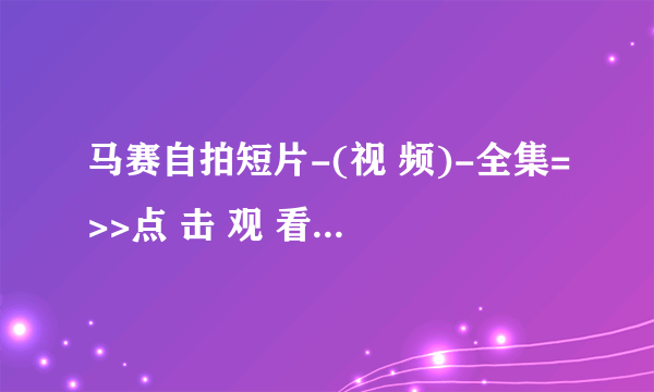 马赛自拍短片-(视 频)-全集=>>点 击 观 看<<=高 清 版 马