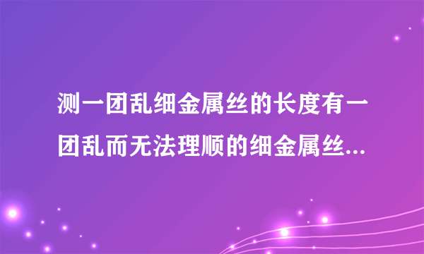 测一团乱细金属丝的长度有一团乱而无法理顺的细金属丝,现有一只圆形铅笔,一把刻度尺和一只大量杯,利用这些工具测量出它的长度