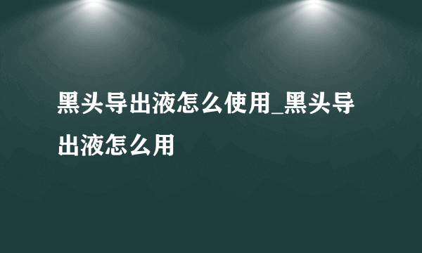 黑头导出液怎么使用_黑头导出液怎么用