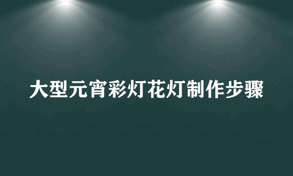 大型元宵彩灯花灯制作步骤