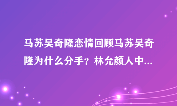 马苏吴奇隆恋情回顾马苏吴奇隆为什么分手？林允颜人中恋情疑曝光，二人有哪些恋爱的蛛丝马迹