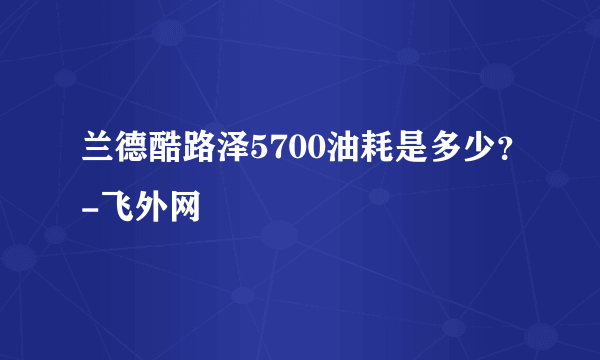 兰德酷路泽5700油耗是多少？-飞外网