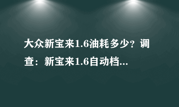 大众新宝来1.6油耗多少？调查：新宝来1.6自动档油耗是多少？