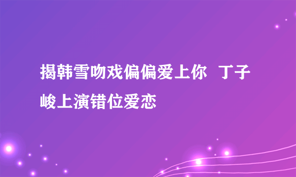 揭韩雪吻戏偏偏爱上你  丁子峻上演错位爱恋