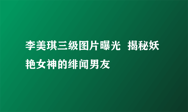 李美琪三级图片曝光  揭秘妖艳女神的绯闻男友