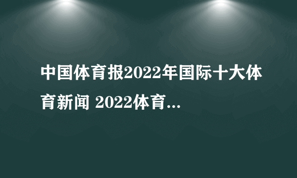 中国体育报2022年国际十大体育新闻 2022体育热点大事件汇总