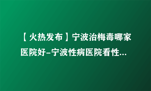 【火热发布】宁波治梅毒哪家医院好-宁波性病医院看性病好不好？