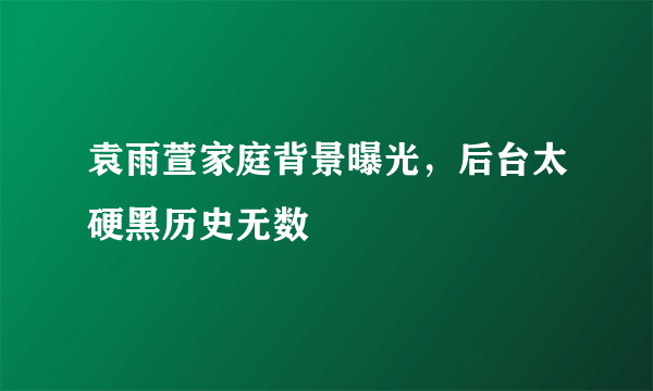 袁雨萱家庭背景曝光，后台太硬黑历史无数 