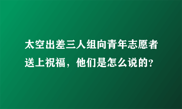 太空出差三人组向青年志愿者送上祝福，他们是怎么说的？