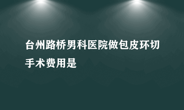 台州路桥男科医院做包皮环切手术费用是