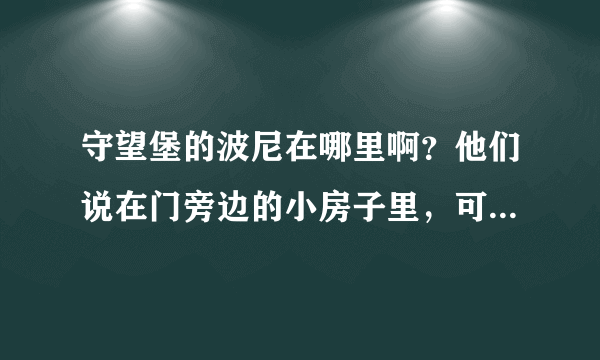 守望堡的波尼在哪里啊？他们说在门旁边的小房子里，可是现在那里不是变成废墟了么?