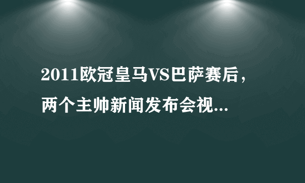 2011欧冠皇马VS巴萨赛后，两个主帅新闻发布会视频谁有？