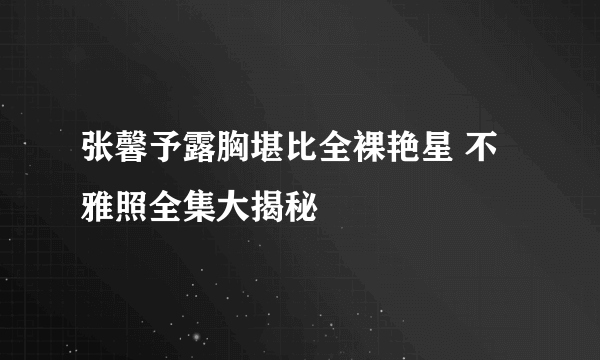 张馨予露胸堪比全裸艳星 不雅照全集大揭秘