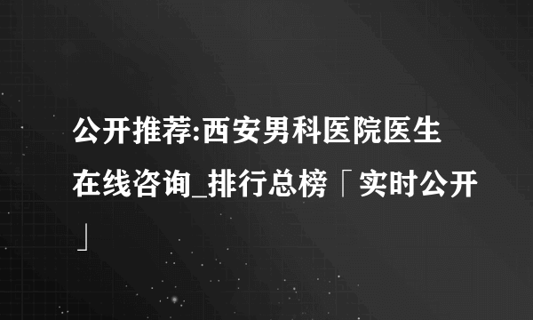 公开推荐:西安男科医院医生在线咨询_排行总榜「实时公开」