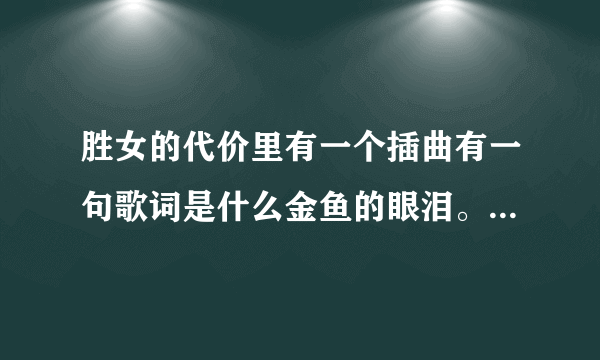 胜女的代价里有一个插曲有一句歌词是什么金鱼的眼泪。知道叫什么名字不咯，谢谢写给我