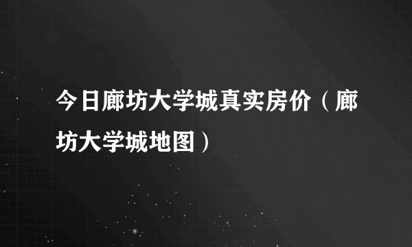 今日廊坊大学城真实房价（廊坊大学城地图）