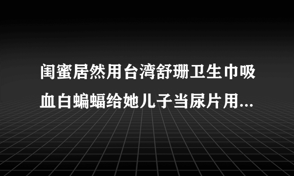 闺蜜居然用台湾舒珊卫生巾吸血白蝙蝠给她儿子当尿片用，对宝宝身体没影响吗？