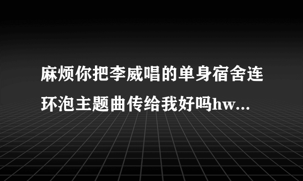 麻烦你把李威唱的单身宿舍连环泡主题曲传给我好吗hwplovecom@sina.com，不胜感激，找了好久了