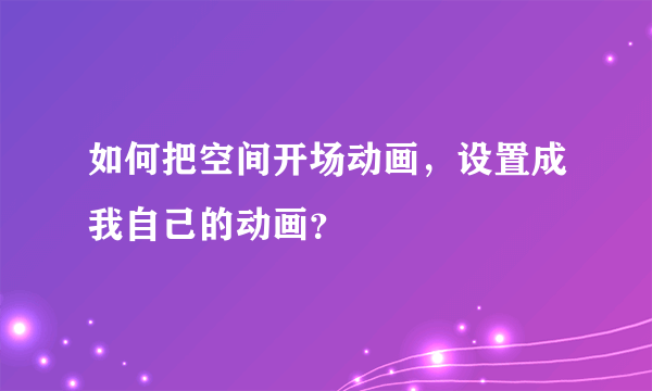 如何把空间开场动画，设置成我自己的动画？