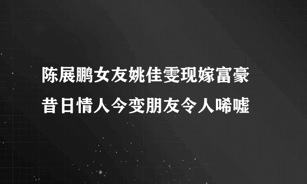 陈展鹏女友姚佳雯现嫁富豪 昔日情人今变朋友令人唏嘘