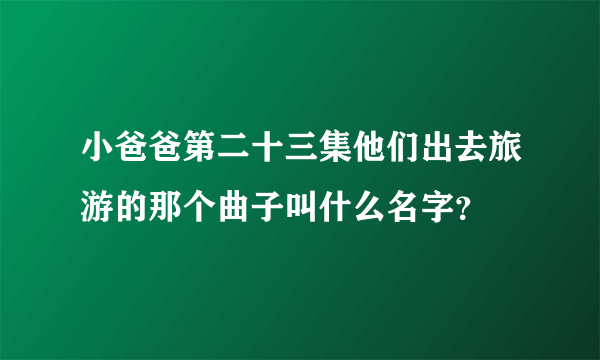 小爸爸第二十三集他们出去旅游的那个曲子叫什么名字？