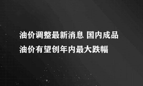 油价调整最新消息 国内成品油价有望创年内最大跌幅