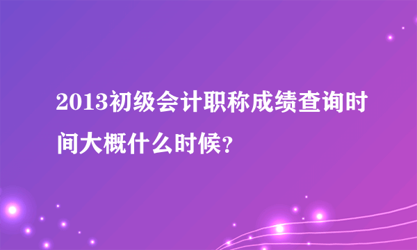 2013初级会计职称成绩查询时间大概什么时候？