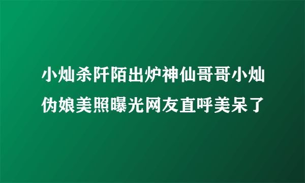 小灿杀阡陌出炉神仙哥哥小灿伪娘美照曝光网友直呼美呆了