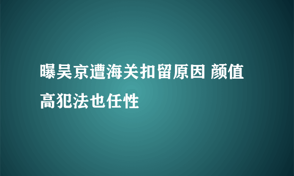 曝吴京遭海关扣留原因 颜值高犯法也任性