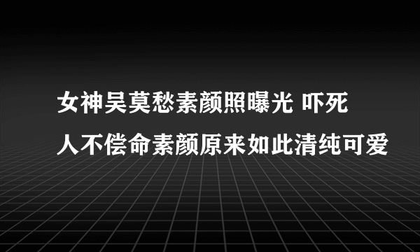 女神吴莫愁素颜照曝光 吓死人不偿命素颜原来如此清纯可爱