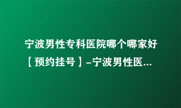 宁波男性专科医院哪个哪家好【预约挂号】-宁波男性医院网上预约