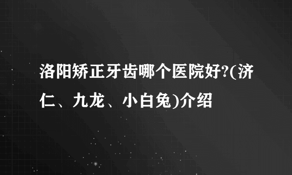 洛阳矫正牙齿哪个医院好?(济仁、九龙、小白兔)介绍