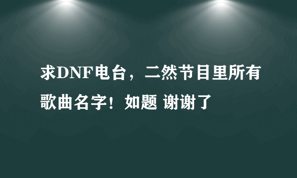 求DNF电台，二然节目里所有歌曲名字！如题 谢谢了