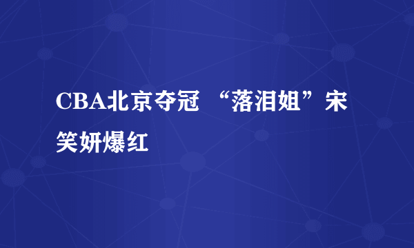 CBA北京夺冠 “落泪姐”宋笑妍爆红