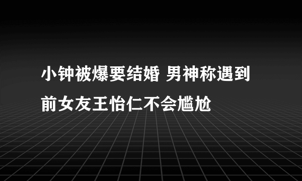 小钟被爆要结婚 男神称遇到前女友王怡仁不会尴尬