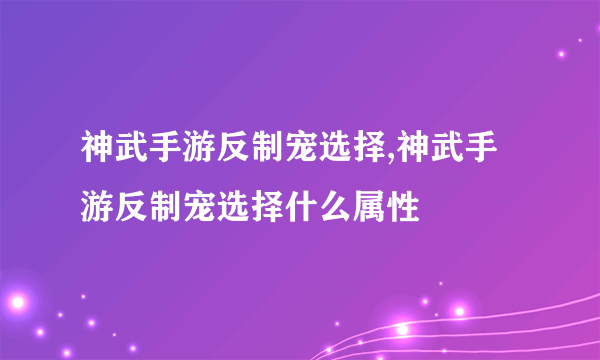 神武手游反制宠选择,神武手游反制宠选择什么属性