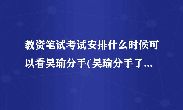 教资笔试考试安排什么时候可以看吴瑜分手(吴瑜分手了吗原因是什么知道的说一下，不知道...)-飞外